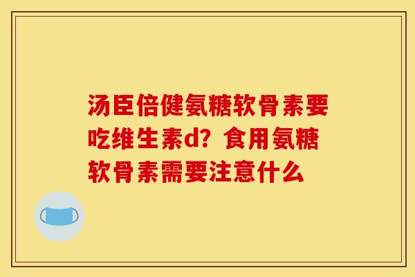 汤臣倍健氨糖软骨素要吃维生素d?食用氨糖软骨素需要注意什么 汤臣倍健氨糖软骨素要吃维生素d?食用氨糖软骨素需要注意什么