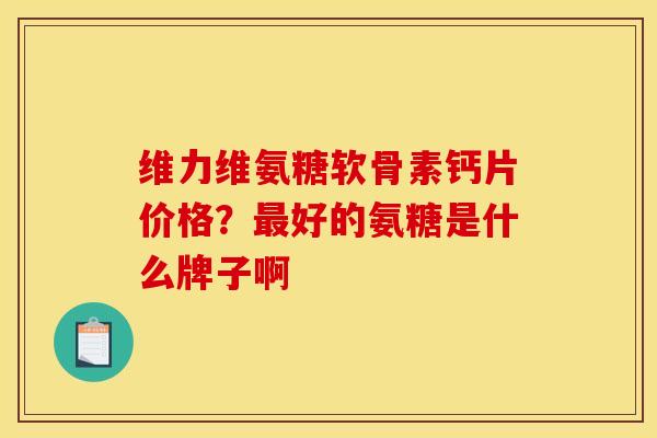 维力维氨糖软骨素钙片价格？最好的氨糖是什么牌子啊