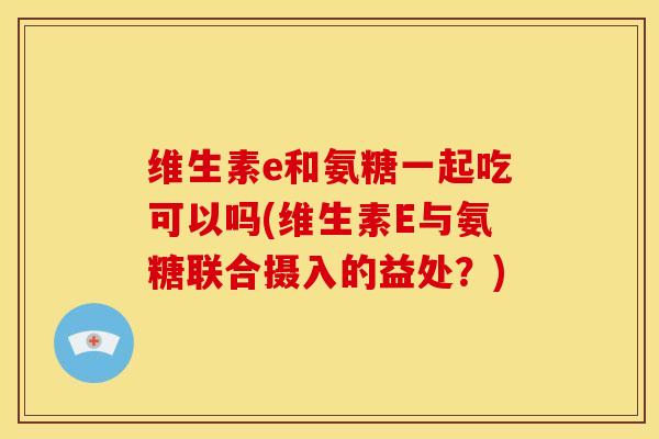 维生素e和氨糖一起吃可以吗(维生素E与氨糖联合摄入的益处？)