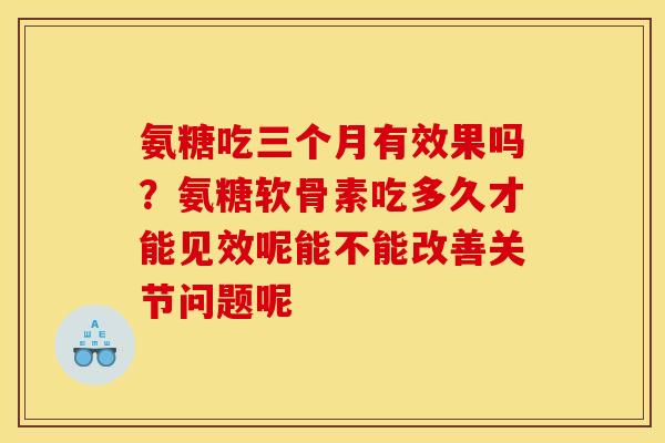 氨糖吃三个月有效果吗？氨糖软骨素吃多久才能见效呢能不能改善关节问题呢