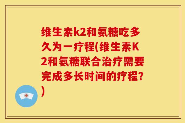 维生素k2和氨糖吃多久为一疗程(维生素K2和氨糖联合需要完成多长时间的疗程?) 维生素k2和氨糖吃多久为一疗程(维生素K2和氨糖联合需要完成多长时间的疗程?)