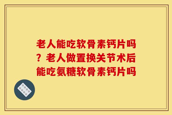 老人能吃软骨素钙片吗？老人做置换关节术后能吃氨糖软骨素钙片吗