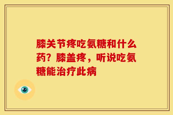 膝关节疼吃氨糖和什么药？膝盖疼，听说吃氨糖能治疗此病