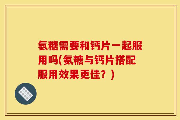 氨糖需要和钙片一起服用吗(氨糖与钙片搭配服用效果更佳？)