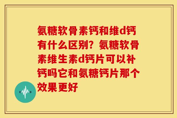 氨糖软骨素钙和维d钙有什么区别？氨糖软骨素维生素d钙片可以补钙吗它和氨糖钙片那个效果更好