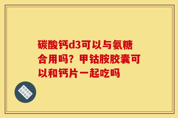 碳酸钙d3可以与氨糖合用吗?甲钴胺胶囊可以和钙片一起吃吗 碳酸钙d3可以与氨糖合用吗?甲钴胺胶囊可以和钙片一起吃吗