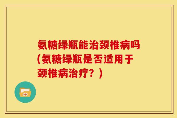 氨糖绿瓶能治颈椎病吗(氨糖绿瓶是否适用于颈椎病治疗？)