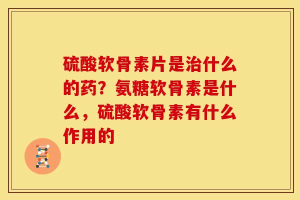 硫酸软骨素片是治什么的药？氨糖软骨素是什么，硫酸软骨素有什么作用的