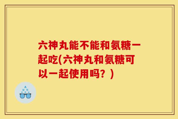 六神丸能不能和氨糖一起吃(六神丸和氨糖可以一起使用吗？)