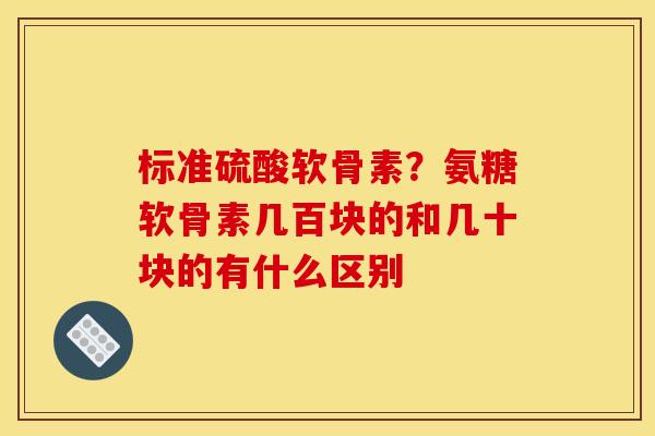 标准硫酸软骨素？氨糖软骨素几百块的和几十块的有什么区别