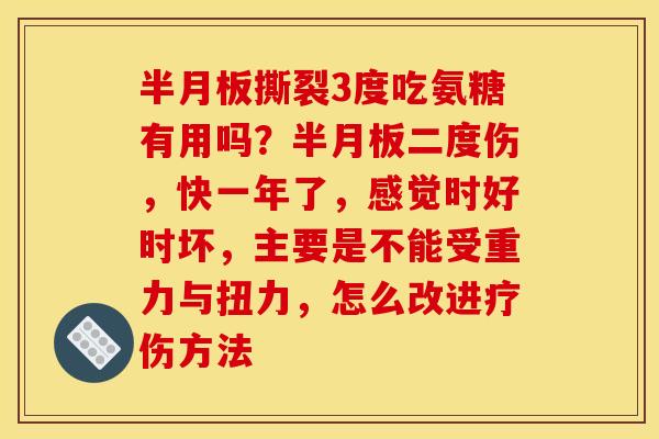 半月板撕裂3度吃氨糖有用吗？半月板二度伤，快一年了，感觉时好时坏，主要是不能受重力与扭力，怎么改进疗伤方法