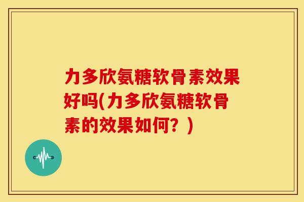 力多欣氨糖软骨素效果好吗(力多欣氨糖软骨素的效果如何？)