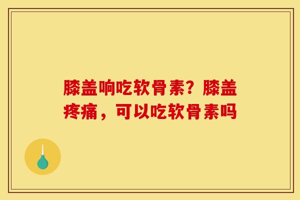膝盖响吃软骨素？膝盖，可以吃软骨素吗