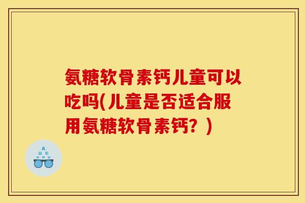 氨糖软骨素钙儿童可以吃吗(儿童是否适合服用氨糖软骨素钙？)