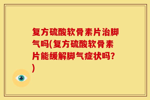 复方硫酸软骨素片治脚气吗(复方硫酸软骨素片能缓解脚气症状吗？)