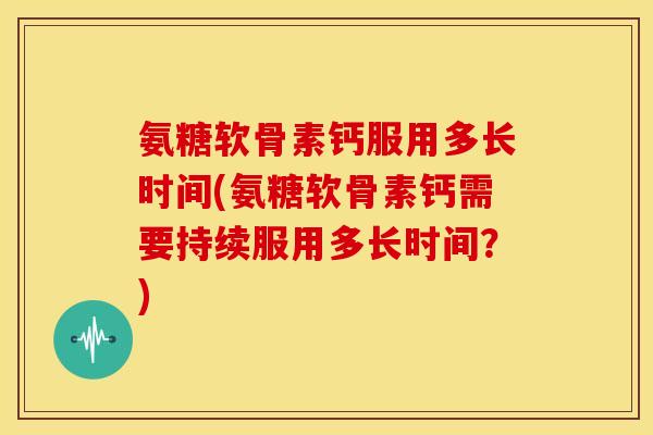 氨糖软骨素钙服用多长时间(氨糖软骨素钙需要持续服用多长时间？)