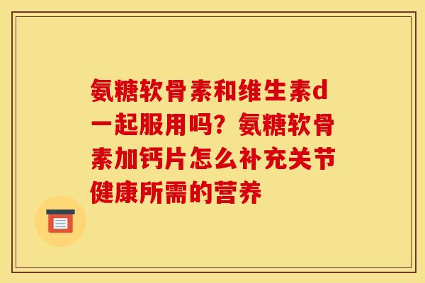 氨糖软骨素和维生素d一起服用吗？氨糖软骨素加钙片怎么补充关节健康所需的营养