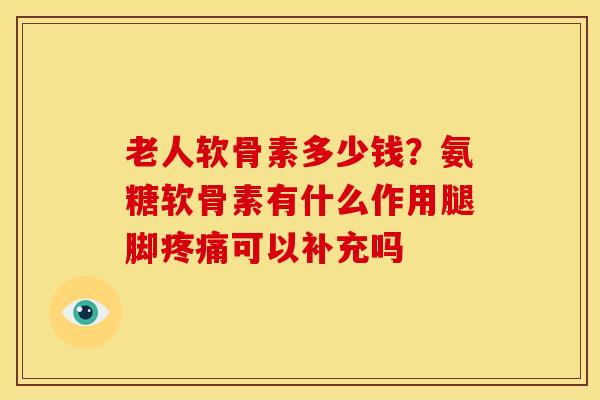 老人软骨素多少钱？氨糖软骨素有什么作用腿脚可以补充吗