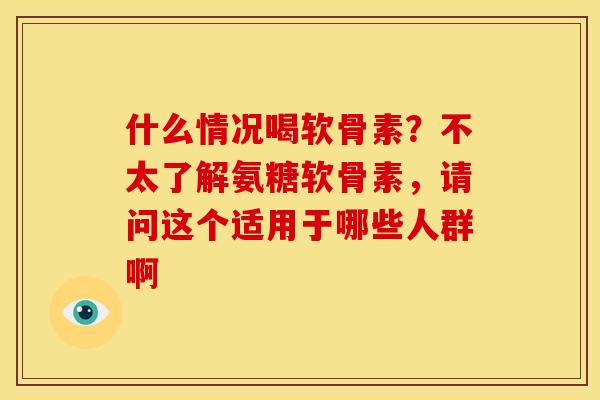 什么情况喝软骨素？不太了解氨糖软骨素，请问这个适用于哪些人群啊