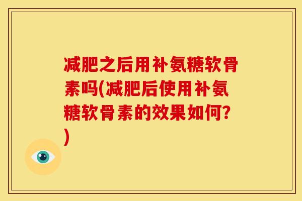 减肥之后用补氨糖软骨素吗(减肥后使用补氨糖软骨素的效果如何？)