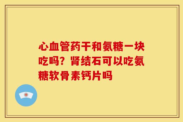心血管药干和氨糖一块吃吗？肾结石可以吃氨糖软骨素钙片吗