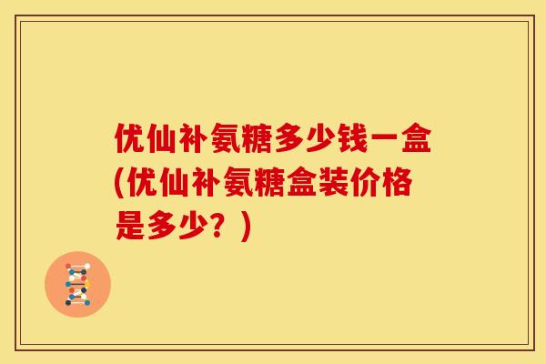 优仙补氨糖多少钱一盒(优仙补氨糖盒装价格是多少？)
