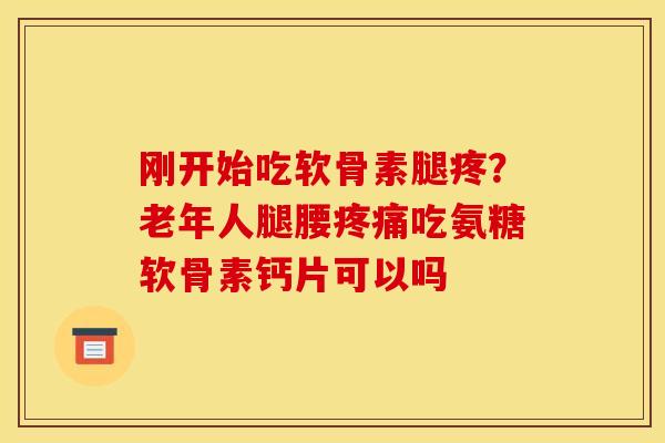 刚开始吃软骨素腿疼？老年人腿腰吃氨糖软骨素钙片可以吗