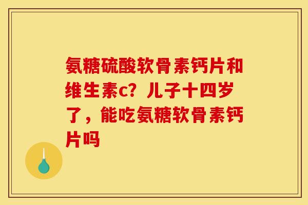 氨糖硫酸软骨素钙片和维生素c？儿子十四岁了，能吃氨糖软骨素钙片吗
