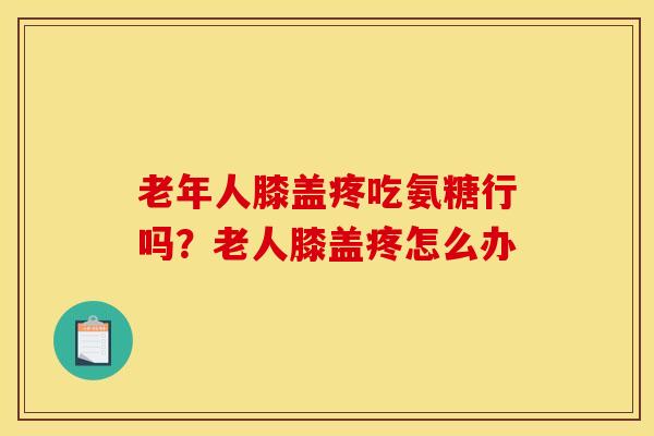 老年人膝盖疼吃氨糖行吗？老人膝盖疼怎么办