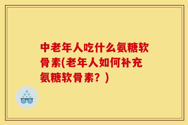 中老年人吃什么氨糖软骨素(老年人如何补充氨糖软骨素？)