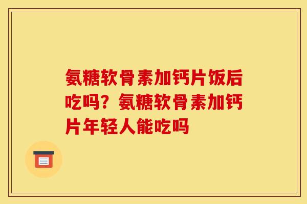 氨糖软骨素加钙片饭后吃吗？氨糖软骨素加钙片年轻人能吃吗