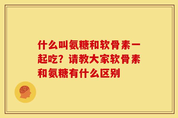 什么叫氨糖和软骨素一起吃？请教大家软骨素和氨糖有什么区别