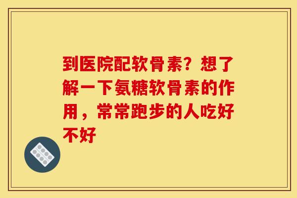 到医院配软骨素？想了解一下氨糖软骨素的作用，常常跑步的人吃好不好