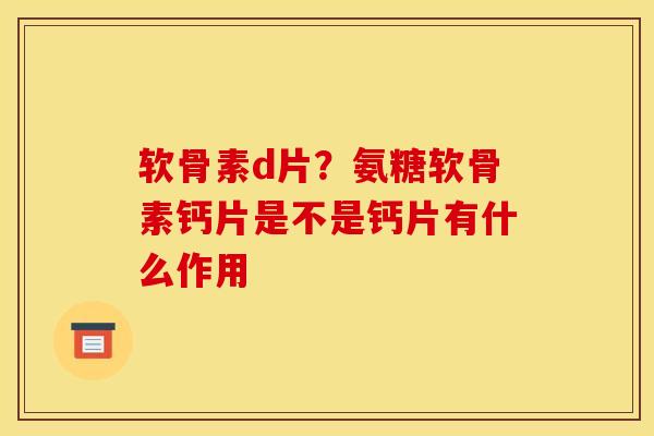 软骨素d片？氨糖软骨素钙片是不是钙片有什么作用