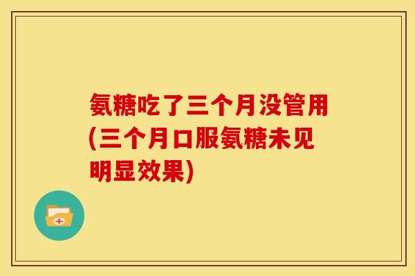 氨糖吃了三个月没管用(三个月口服氨糖未见明显效果)