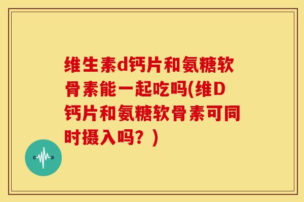 维生素d钙片和氨糖软骨素能一起吃吗(维D钙片和氨糖软骨素可同时摄入吗？)