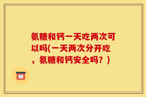 氨糖和钙一天吃两次可以吗(一天两次分开吃，氨糖和钙安全吗？)