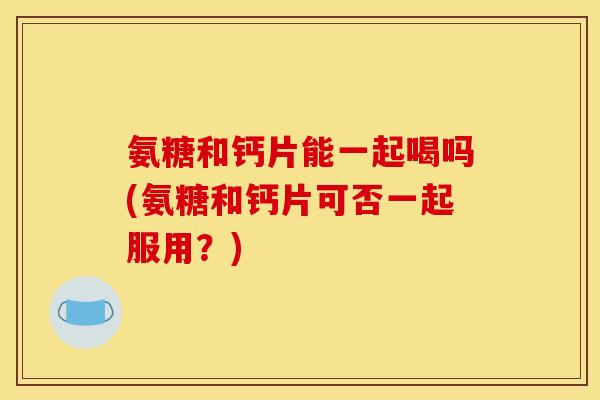氨糖和钙片能一起喝吗(氨糖和钙片可否一起服用？)