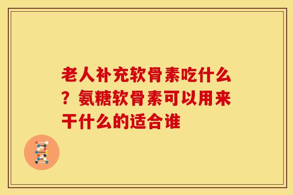 老人补充软骨素吃什么?氨糖软骨素可以用来干什么的适合谁 老人补充软骨素吃什么?氨糖软骨素可以用来干什么的适合谁
