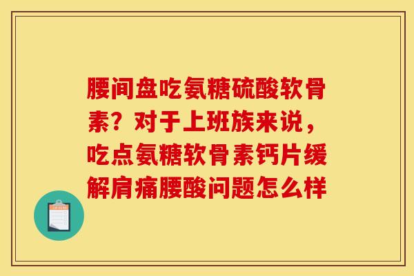 腰间盘吃氨糖硫酸软骨素？对于上班族来说，吃点氨糖软骨素钙片缓解肩痛腰酸问题怎么样