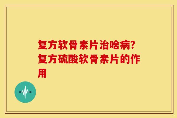 复方软骨素片治啥病？复方硫酸软骨素片的作用