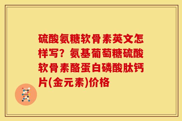 硫酸氨糖软骨素英文怎样写?氨基葡萄糖硫酸软骨素酪蛋白磷酸肽钙片(金元素)价格 硫酸氨糖软骨素英文怎样写?氨基葡萄糖硫酸软骨素酪蛋白磷酸肽钙片(金元素)价格