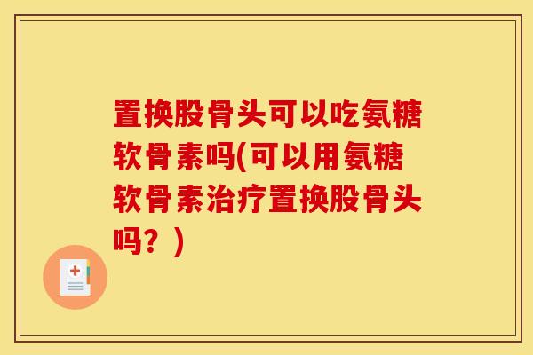 置换股骨头可以吃氨糖软骨素吗(可以用氨糖软骨素置换股骨头吗?) 置换股骨头可以吃氨糖软骨素吗(可以用氨糖软骨素置换股骨头吗?)