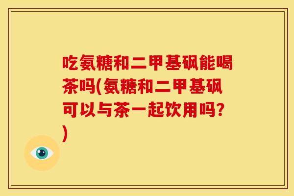吃氨糖和二甲基砜能喝茶吗(氨糖和二甲基砜可以与茶一起饮用吗？)