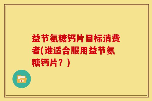 益节氨糖钙片目标消费者(谁适合服用益节氨糖钙片？)