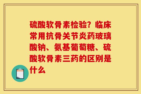 硫酸软骨素检验？临床常用抗骨关节炎药玻璃酸钠、氨基葡萄糖、硫酸软骨素三药的区别是什么