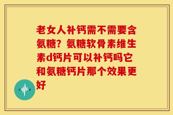 老女人补钙需不需要含氨糖？氨糖软骨素维生素d钙片可以补钙吗它和氨糖钙片那个效果更好