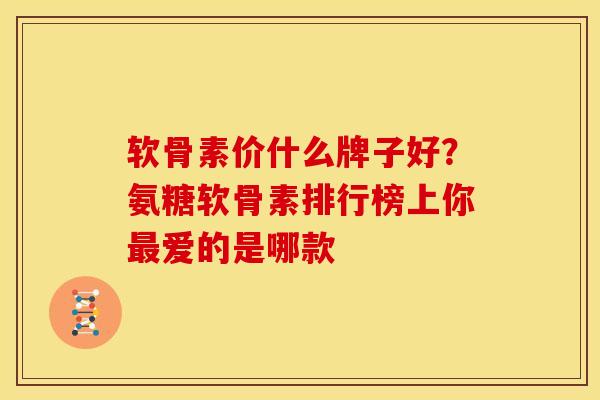 软骨素价什么牌子好？氨糖软骨素排行榜上你最爱的是哪款