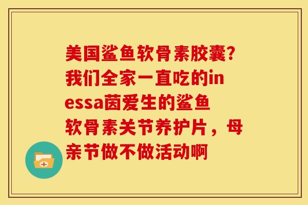 美国鲨鱼软骨素胶囊？我们全家一直吃的inessa茵爱生的鲨鱼软骨素关节养护片，母亲节做不做活动啊