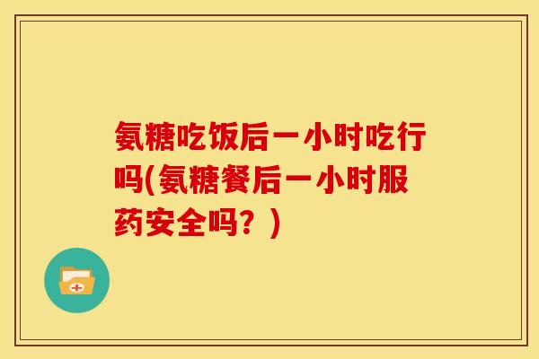 氨糖吃饭后一小时吃行吗(氨糖餐后一小时服药安全吗？)
